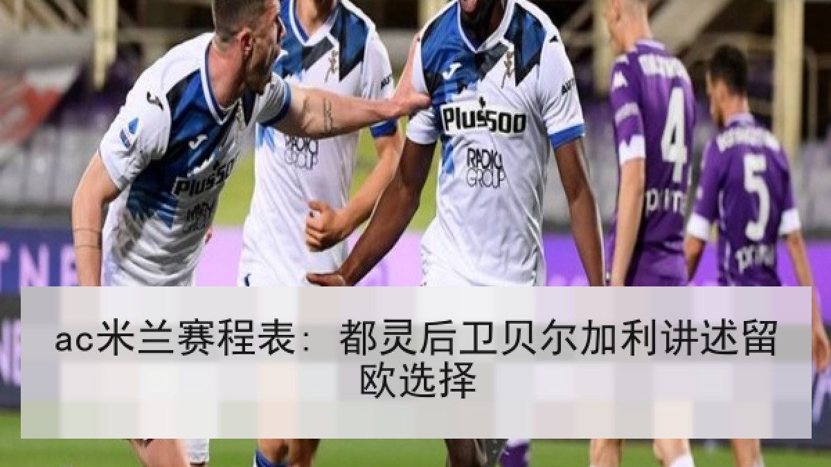 ac米兰赛程表: 都灵后卫贝尔加利讲述留欧选择